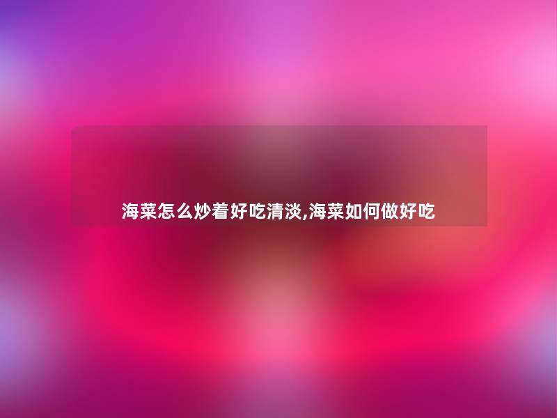 海菜怎么炒着好吃清淡,海菜如何做好吃 海菜怎么炒着好吃清淡,海菜如何做好吃