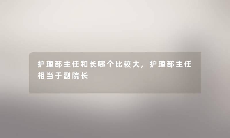 护理部主任和长哪个比较大,护理部主任相当于副院长 护理部主任和长哪个比较大,护理部主任相当于副院长