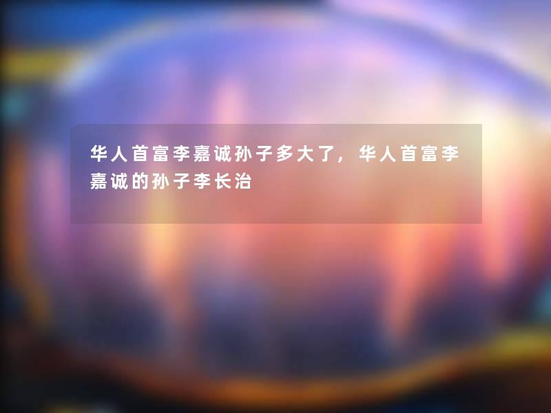 华人首富李嘉诚孙子多大了,华人首富李嘉诚的孙子李长治