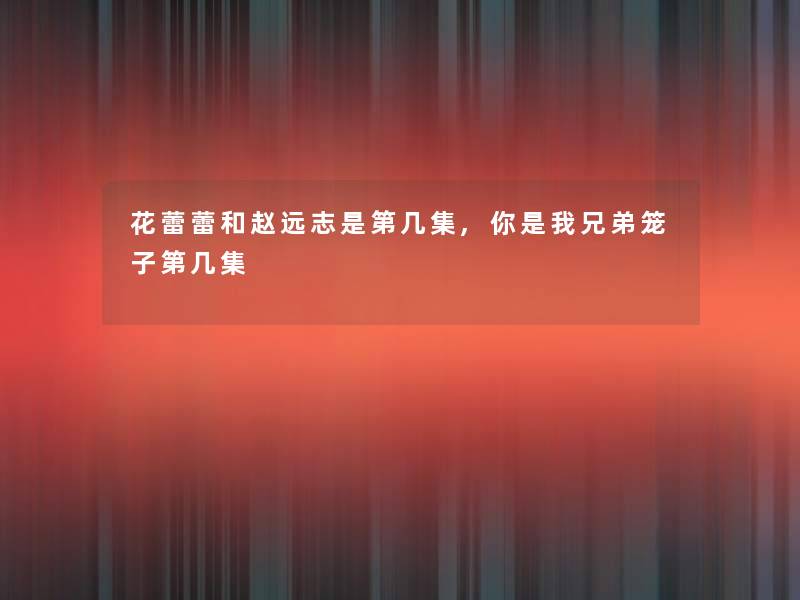 花蕾蕾和赵远志是第几集,你是我兄弟笼子第几集 花蕾蕾和赵远志是第几集,你是我兄弟笼子第几集