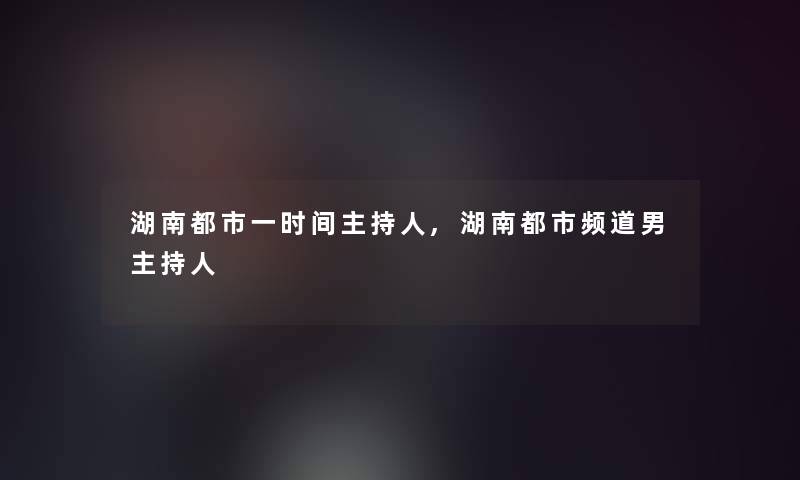 湖南都市一时间主持人,湖南都市频道男主持人 湖南都市一时间主持人,湖南都市频道男主持人