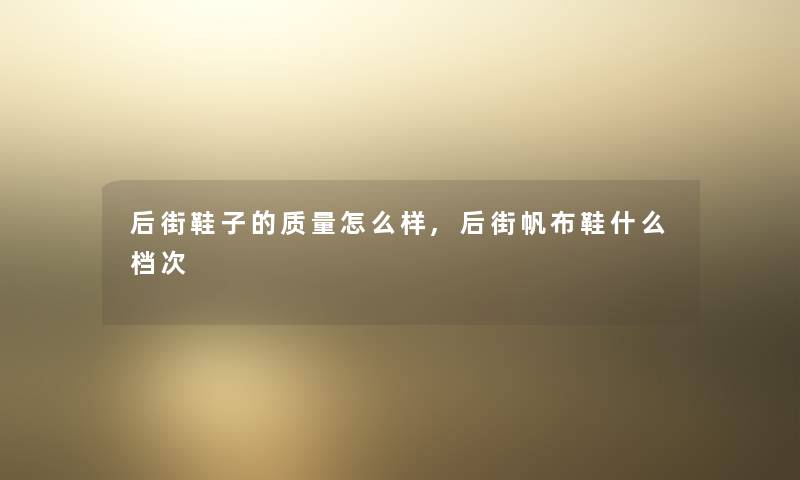 后街鞋子的质量怎么样,后街帆布鞋什么档次 后街鞋子的质量怎么样,后街帆布鞋什么档次