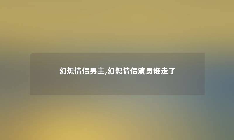 幻想情侣男主,幻想情侣演员谁走了 幻想情侣男主,幻想情侣演员谁走了