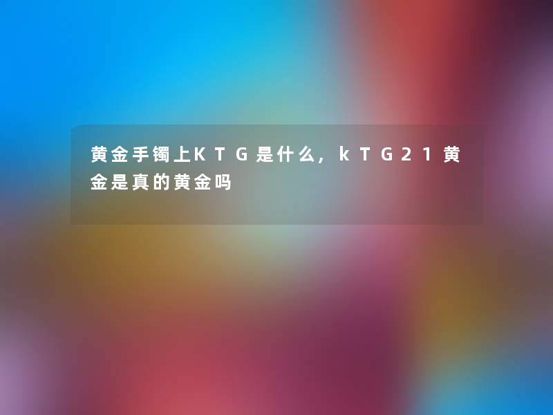 黄金手镯上KTG是什么,kTG21黄金是真的黄金吗