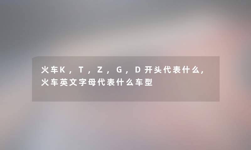 火车K,T,Z,G,D开头代表什么,火车英文字母代表什么车型 火车K,T,Z,G,D开头代表什么,火车英文字母代表什么车型