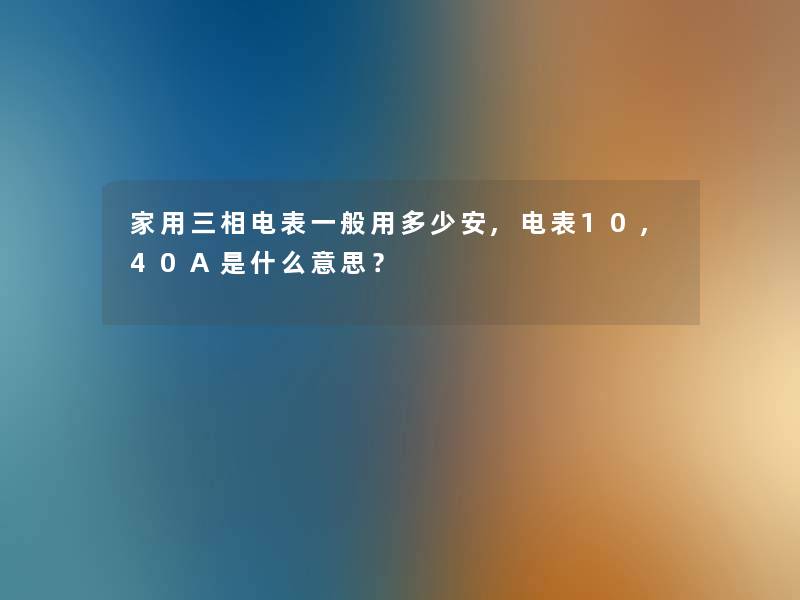 家用三相电表一般用多少安,电表10,40A是什么意思? 家用三相电表一般用多少安,电表10,40A是什么意思?