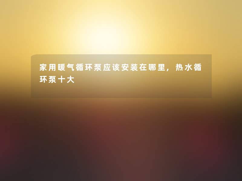 家用暖气循环泵应该安装在哪里,热水循环泵一些 家用暖气循环泵应该安装在哪里,热水循环泵一些