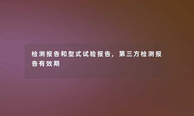 检测报告和型式试验报告,第三方检测报告有效期 检测报告和型式试验报告,第三方检测报告有效期