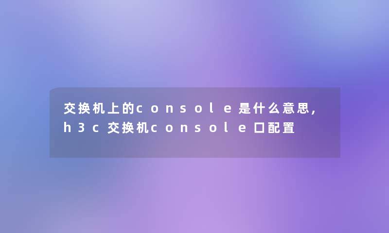 交换机上的console是什么意思,h3c交换机console口配置 交换机上的console是什么意思,h3c交换机console口配置