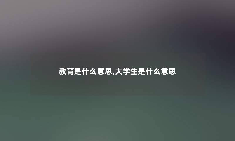 教育是什么意思,大学生是什么意思 教育是什么意思,大学生是什么意思