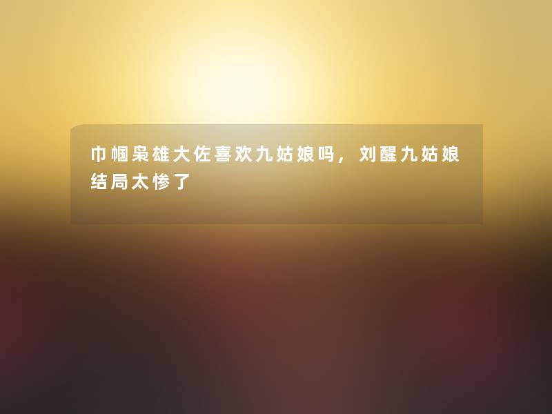 巾帼枭雄大佐喜欢九姑娘吗,刘醒九姑娘结局太惨了 巾帼枭雄大佐喜欢九姑娘吗,刘醒九姑娘结局太惨了