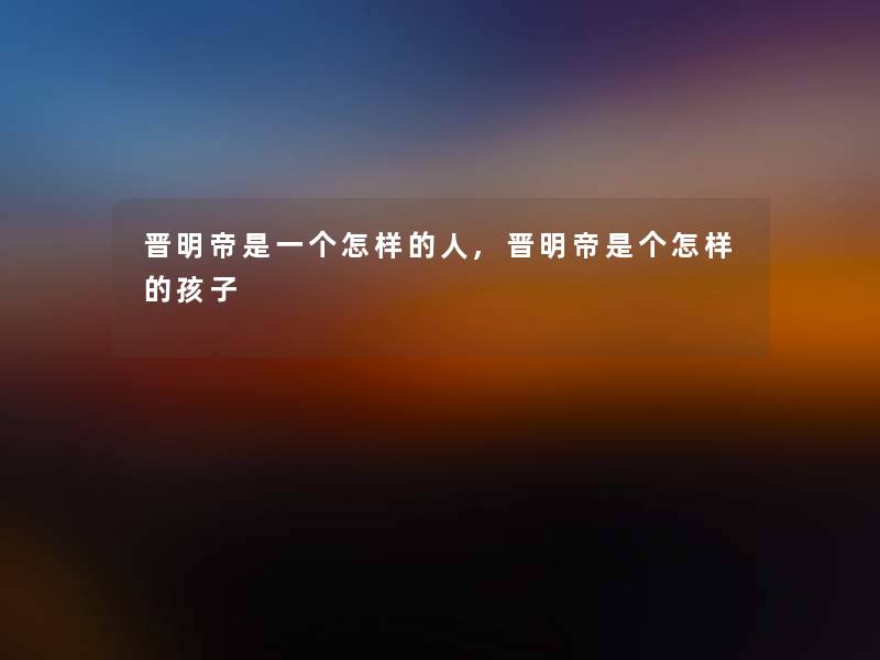 晋明帝是一个怎样的人,晋明帝是个怎样的孩子 晋明帝是一个怎样的人,晋明帝是个怎样的孩子