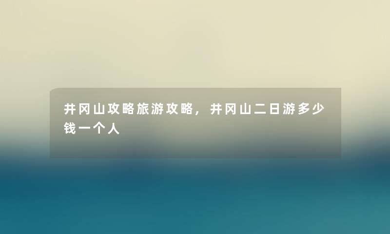 井冈山攻略旅游攻略,井冈山二日游多少钱一个人 井冈山攻略旅游攻略,井冈山二日游多少钱一个人