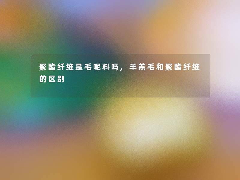 聚酯纤维是毛呢料吗,羊羔毛和聚酯纤维的区别 聚酯纤维是毛呢料吗,羊羔毛和聚酯纤维的区别