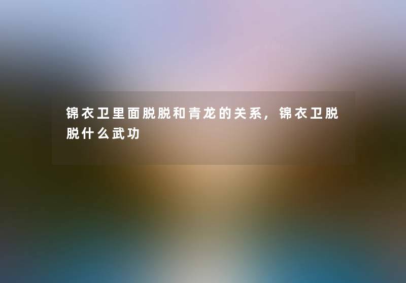 锦衣卫里面脱脱和青龙的关系,锦衣卫脱脱什么武功 锦衣卫里面脱脱和青龙的关系,锦衣卫脱脱什么武功