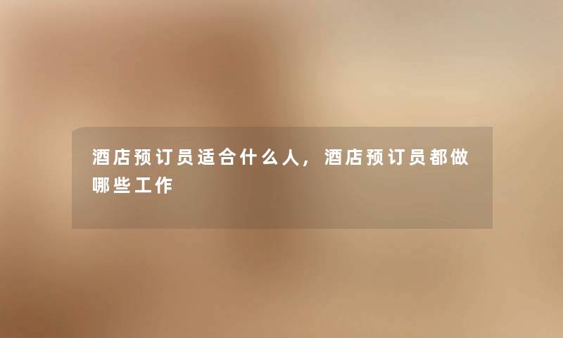 酒店预订员适合什么人,酒店预订员都做哪些工作 酒店预订员适合什么人,酒店预订员都做哪些工作