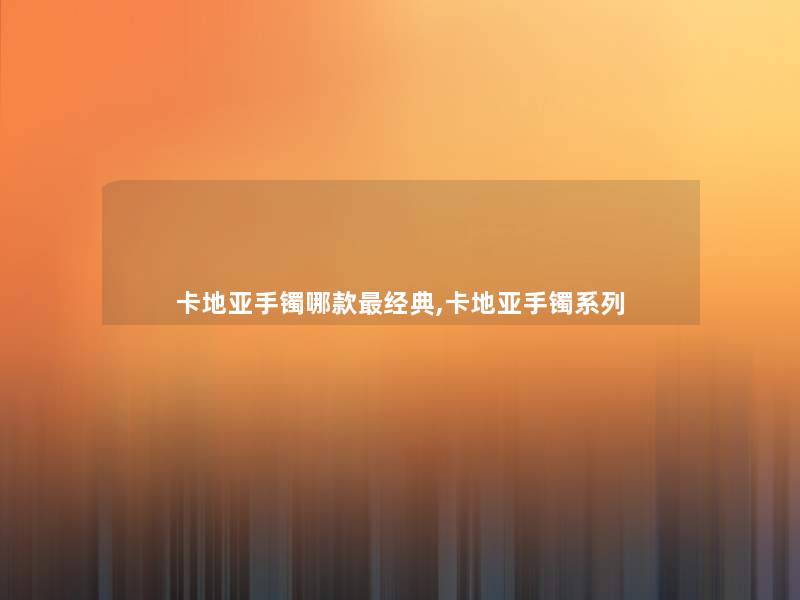 卡地亚手镯哪款经典,卡地亚手镯系列