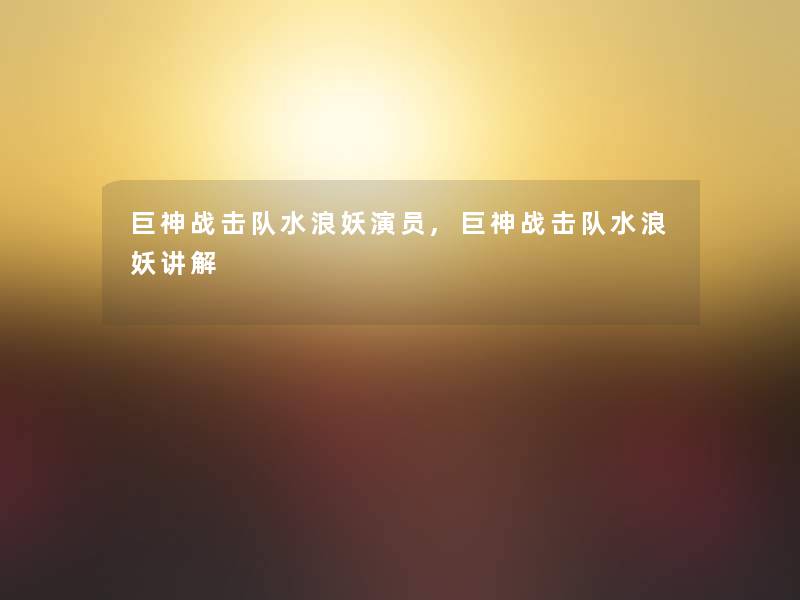 巨神战击队水浪妖演员,巨神战击队水浪妖讲解 巨神战击队水浪妖演员,巨神战击队水浪妖讲解