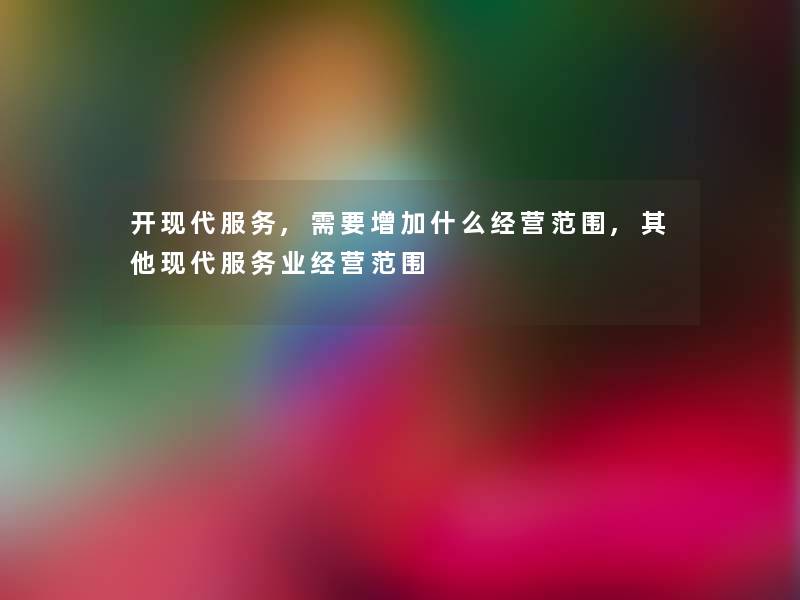 开现代服务,需要增加什么经营范围,其他现代服务业经营范围 开现代服务,需要增加什么经营范围,其他现代服务业经营范围