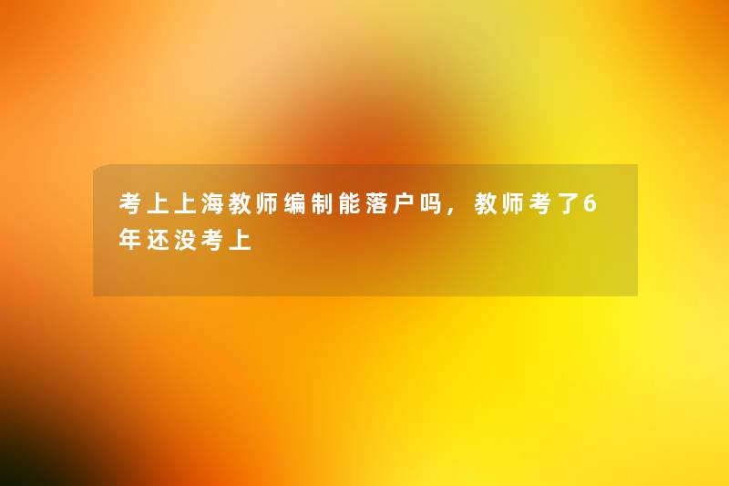 考上上海教师编制能落户吗,教师考了6年还没考上 考上上海教师编制能落户吗,教师考了6年还没考上