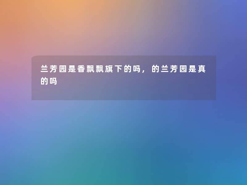 兰芳园是香飘飘旗下的吗,的兰芳园是真的吗 兰芳园是香飘飘旗下的吗,的兰芳园是真的吗