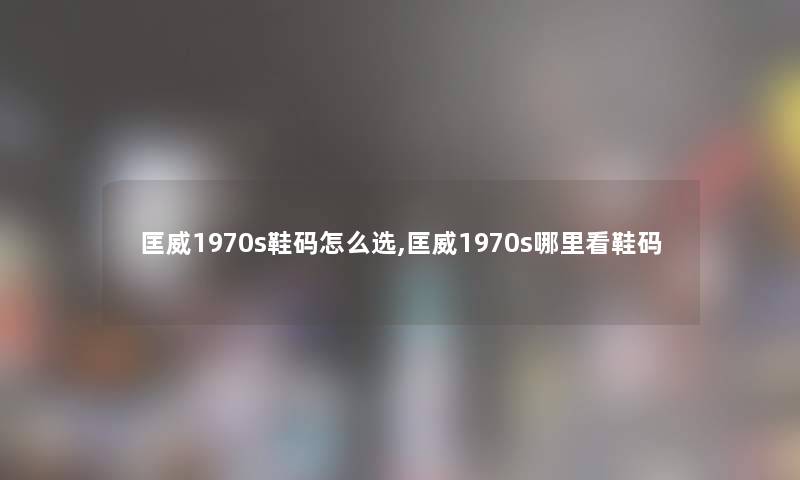 匡威1970s鞋码怎么选,匡威1970s哪里看鞋码 匡威1970s鞋码怎么选,匡威1970s哪里看鞋码