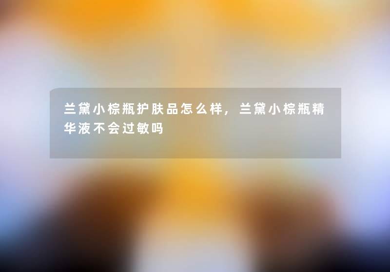 兰黛小棕瓶护肤品怎么样,兰黛小棕瓶精华液不会过敏吗 兰黛小棕瓶护肤品怎么样,兰黛小棕瓶精华液不会过敏吗