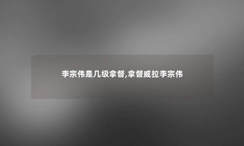 李宗伟是几级拿督,拿督威拉李宗伟 李宗伟是几级拿督,拿督威拉李宗伟