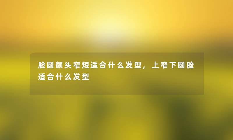 脸圆额头窄短适合什么发型,上窄下圆脸适合什么发型 脸圆额头窄短适合什么发型,上窄下圆脸适合什么发型