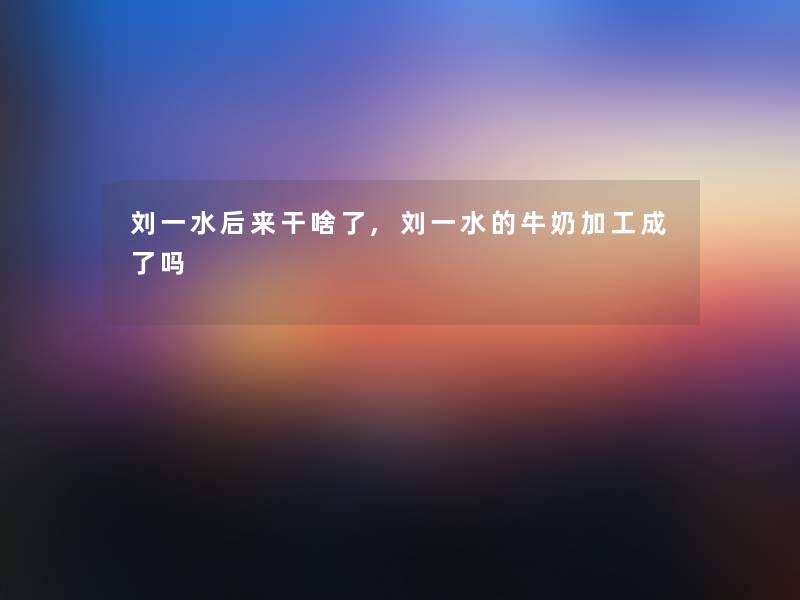刘一水后来干啥了,刘一水的牛奶加工成了吗 刘一水后来干啥了,刘一水的牛奶加工成了吗