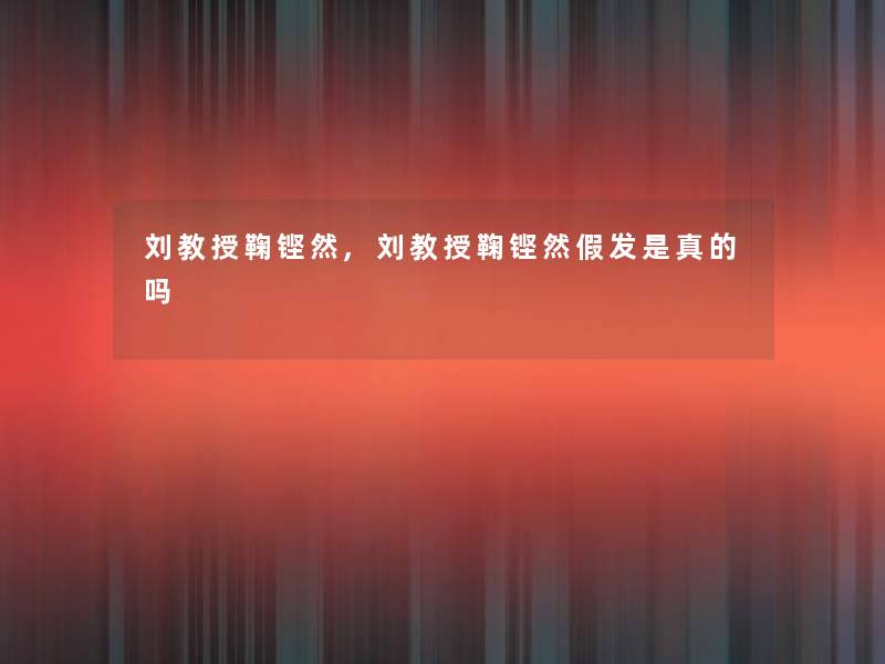 刘教授鞠铿然,刘教授鞠铿然假发是真的吗 刘教授鞠铿然,刘教授鞠铿然假发是真的吗