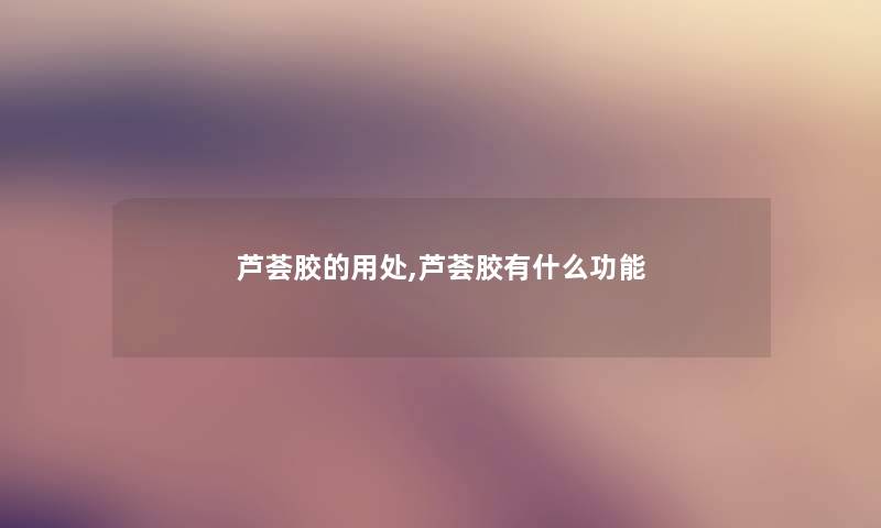 芦荟胶的用处,芦荟胶有什么功能 芦荟胶的用处,芦荟胶有什么功能