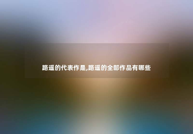 路遥的代表作是,路遥的整理的作品有哪些 路遥的代表作是,路遥的整理的作品有哪些