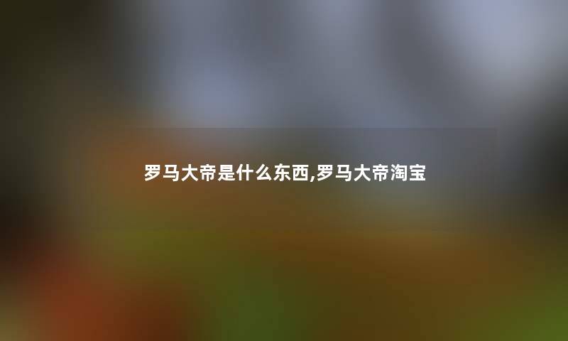 罗马大帝是什么东西,罗马大帝淘宝 罗马大帝是什么东西,罗马大帝淘宝