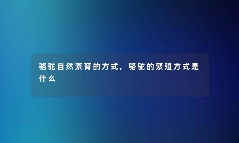骆驼自然繁育的方式,骆驼的繁殖方式是什么 骆驼自然繁育的方式,骆驼的繁殖方式是什么