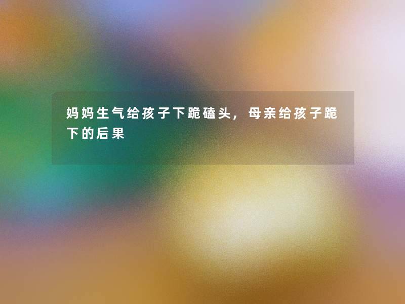 妈妈生气给孩子下跪磕头,母亲给孩子跪下的后果 妈妈生气给孩子下跪磕头,母亲给孩子跪下的后果