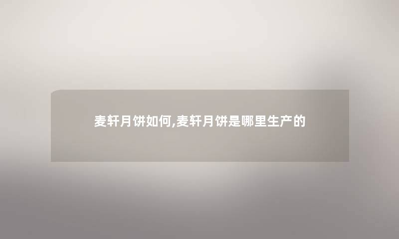 麦轩月饼如何,麦轩月饼是哪里生产的 麦轩月饼如何,麦轩月饼是哪里生产的