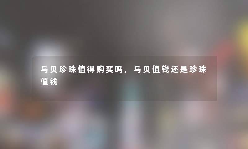 马贝珍珠购买吗,马贝值钱还是珍珠值钱 马贝珍珠购买吗,马贝值钱还是珍珠值钱