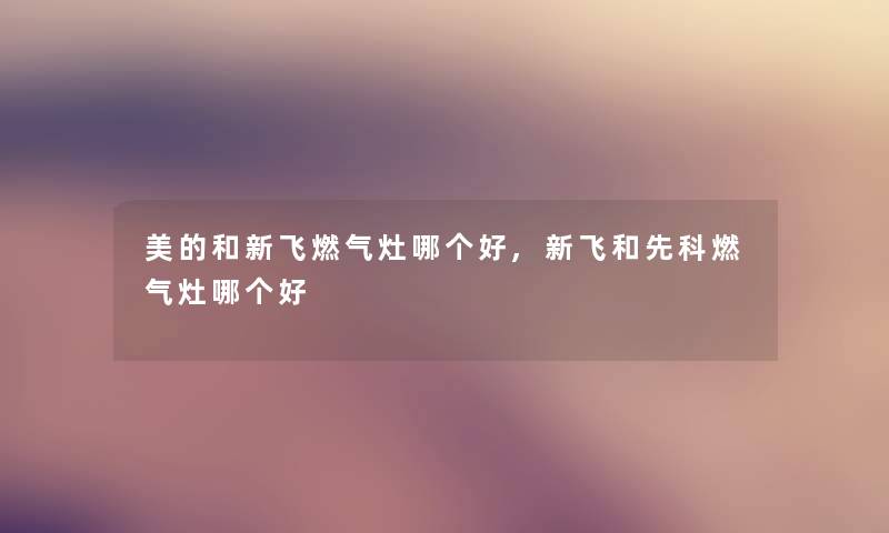 美的和新飞燃气灶哪个好,新飞和先科燃气灶哪个好 美的和新飞燃气灶哪个好,新飞和先科燃气灶哪个好