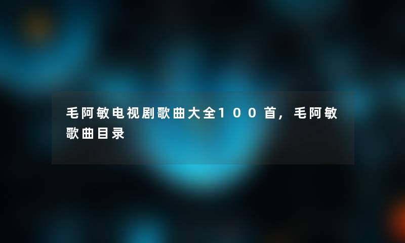 毛阿敏电视剧歌曲大全几首,毛阿敏歌曲目录 毛阿敏电视剧歌曲大全几首,毛阿敏歌曲目录