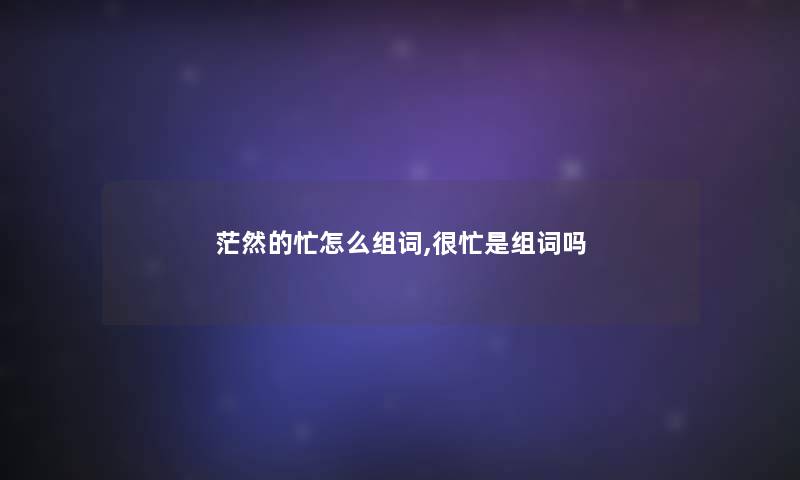 茫然的忙怎么组词,很忙是组词吗 茫然的忙怎么组词,很忙是组词吗