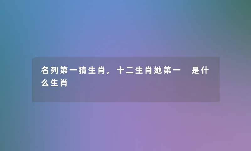 名列第一猜生肖,十二生肖她第一 是什么生肖 名列第一猜生肖,十二生肖她第一 是什么生肖