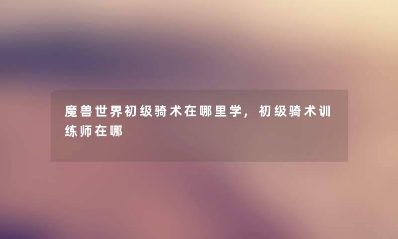 魔兽世界初级骑术在哪里学,初级骑术训练师在哪 魔兽世界初级骑术在哪里学,初级骑术训练师在哪