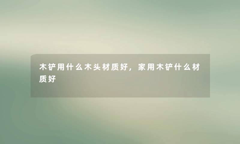 木铲用什么木头材质好,家用木铲什么材质好 木铲用什么木头材质好,家用木铲什么材质好