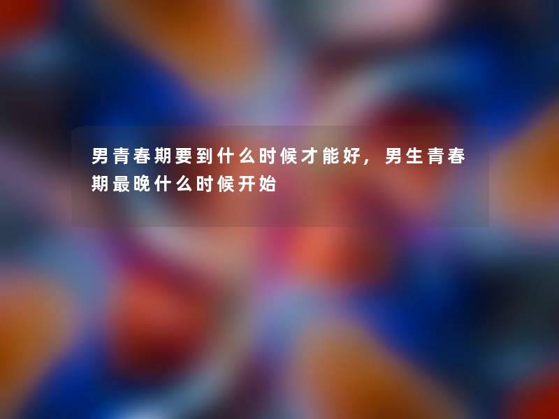 男青春期要到什么时候才能好,男生青春期晚什么时候开始