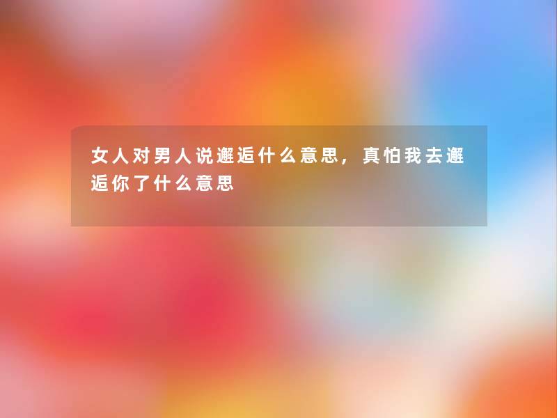 女人对男人说邂逅什么意思,真怕我去邂逅你了什么意思 女人对男人说邂逅什么意思,真怕我去邂逅你了什么意思