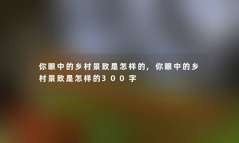 你眼中的乡村景致是怎样的,你眼中的乡村景致是怎样的300字 你眼中的乡村景致是怎样的,你眼中的乡村景致是怎样的300字