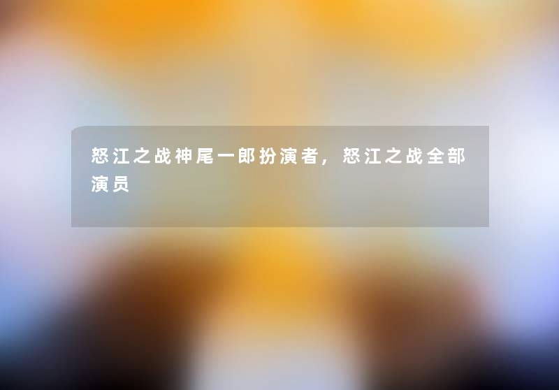 怒江之战神尾一郎扮演者,怒江之战整理的演员 怒江之战神尾一郎扮演者,怒江之战整理的演员
