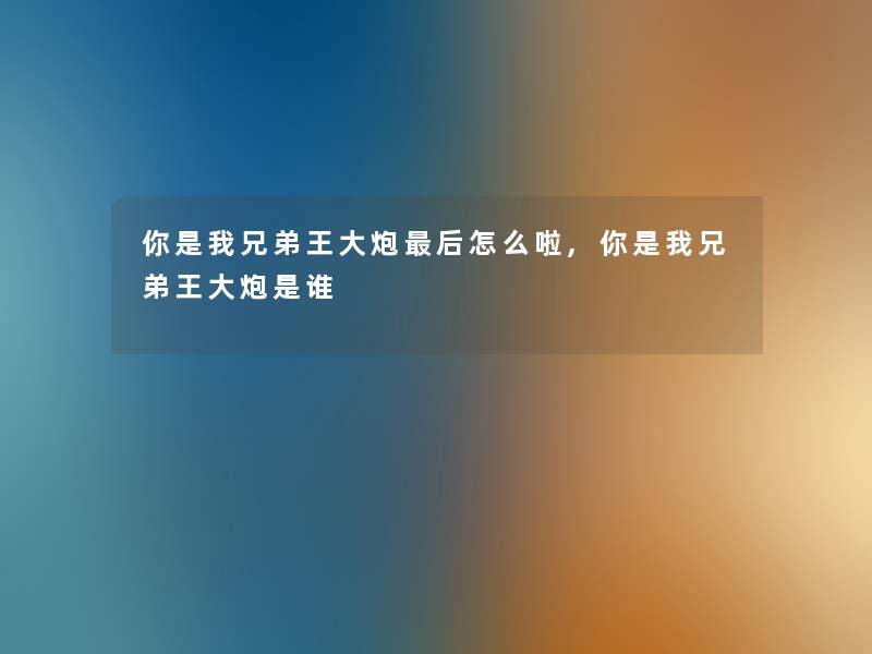 你是我兄弟王大炮这里要说怎么啦,你是我兄弟王大炮是谁 你是我兄弟王大炮这里要说怎么啦,你是我兄弟王大炮是谁