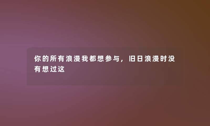 你的所有浪漫我都想参与,旧日浪漫时没有想过这 你的所有浪漫我都想参与,旧日浪漫时没有想过这